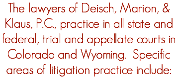 The lawyers of Deisch, Marion, & Klaus, P.C., practice in all state and federal, trial and appellate courts in Colorado and Wyoming. Specific areas of litigation practice include: